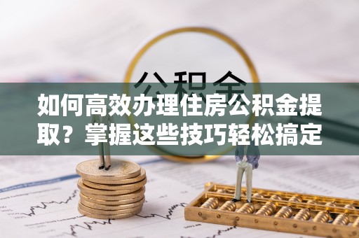中牟如何高效办理住房公积金提取？掌握这些技巧轻松搞定