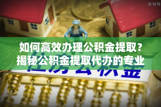中牟如何高效办理公积金提取？揭秘公积金提取代办的专业服务