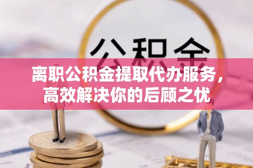 中牟离职公积金提取代办服务，高效解决你的后顾之忧