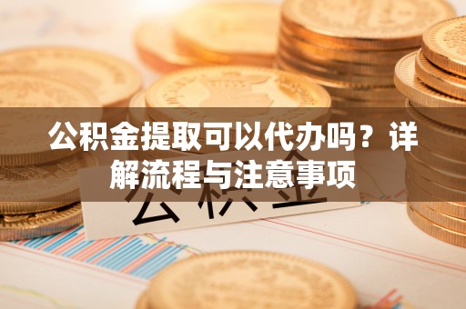 中牟公积金提取可以代办吗？详解流程与注意事项