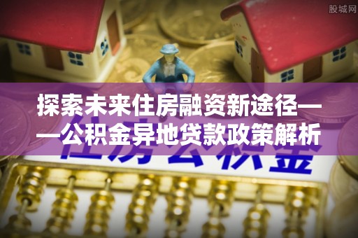中牟探索未来住房融资新途径——公积金异地贷款政策解析与实践