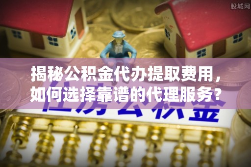 中牟揭秘公积金代办提取费用，如何选择靠谱的代理服务？