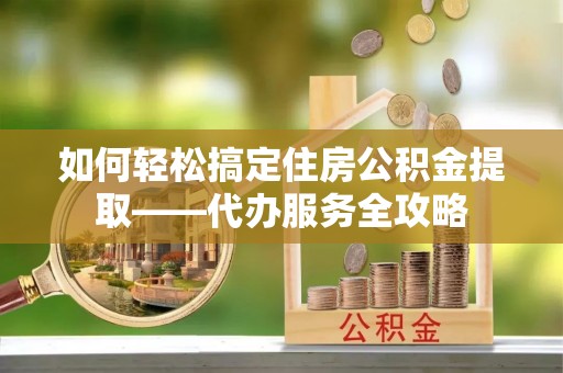 中牟如何轻松搞定住房公积金提取——代办服务全攻略