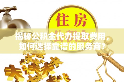 中牟揭秘公积金代办提取费用，如何选择靠谱的服务商？