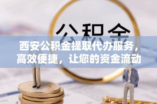 中牟西安公积金提取代办服务，高效便捷，让您的资金流动更灵活