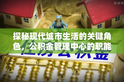 中牟探秘现代城市生活的关键角色，公积金管理中心的职能与影响