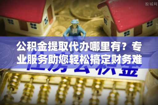 中牟公积金提取代办哪里有？专业服务助您轻松搞定财务难题