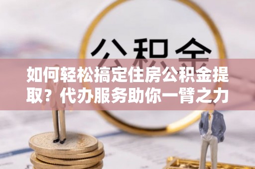 中牟如何轻松搞定住房公积金提取？代办服务助你一臂之力
