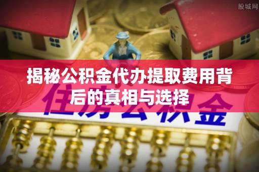 中牟揭秘公积金代办提取费用背后的真相与选择
