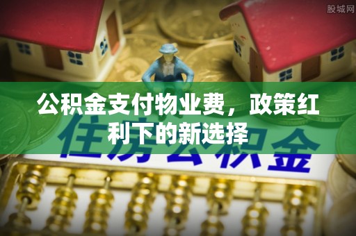 中牟公积金支付物业费，政策红利下的新选择