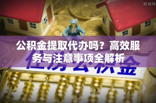 中牟公积金提取代办吗？高效服务与注意事项全解析