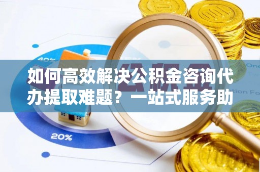 中牟如何高效解决公积金咨询代办提取难题？一站式服务助您轻松搞定