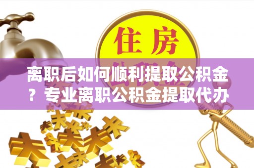 中牟离职后如何顺利提取公积金？专业离职公积金提取代办服务指南