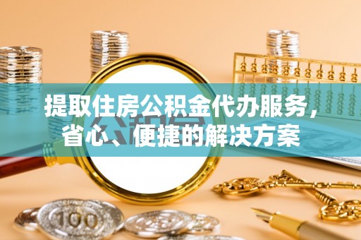 中牟提取住房公积金代办服务，省心、便捷的解决方案