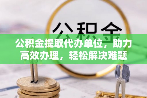 中牟公积金提取代办单位，助力高效办理，轻松解决难题
