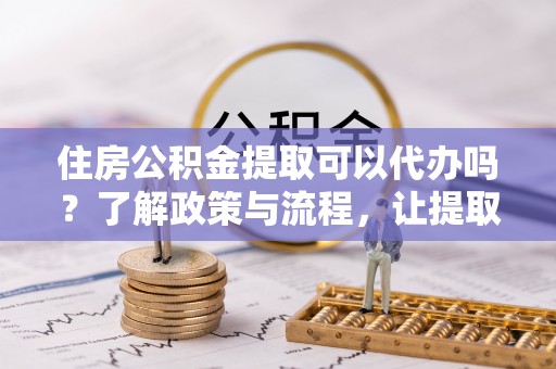 中牟住房公积金提取可以代办吗？了解政策与流程，让提取更便捷