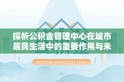 中牟探析公积金管理中心在城市居民生活中的重要作用与未来发展趋势