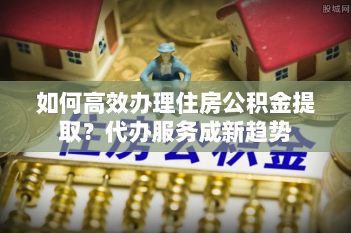 中牟如何高效办理住房公积金提取？代办服务成新趋势
