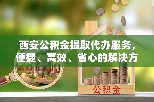 中牟西安公积金提取代办服务，便捷、高效、省心的解决方案