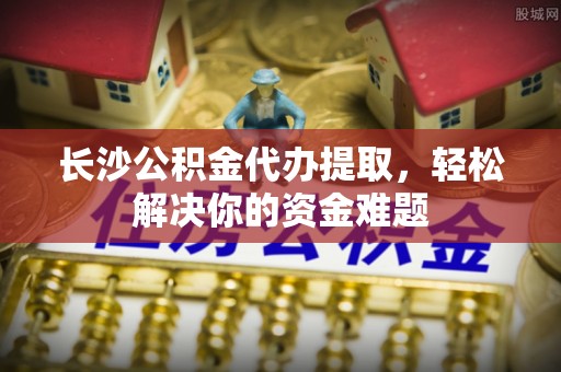 中牟长沙公积金代办提取，轻松解决你的资金难题