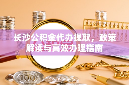 中牟长沙公积金代办提取，政策解读与高效办理指南