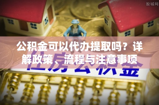 中牟公积金可以代办提取吗？详解政策、流程与注意事项