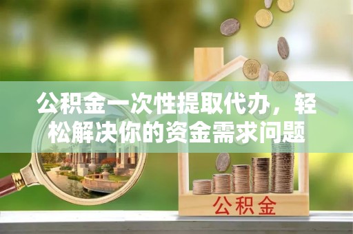 中牟公积金一次性提取代办，轻松解决你的资金需求问题