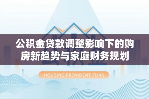 中牟公积金贷款调整影响下的购房新趋势与家庭财务规划