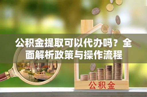 中牟公积金提取可以代办吗？全面解析政策与操作流程