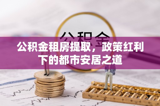 中牟公积金租房提取，政策红利下的都市安居之道