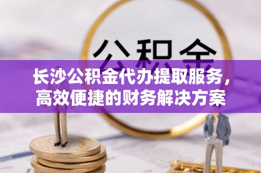 中牟长沙公积金代办提取服务，高效便捷的财务解决方案