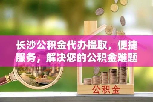 中牟长沙公积金代办提取，便捷服务，解决您的公积金难题