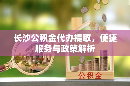 中牟长沙公积金代办提取，便捷服务与政策解析