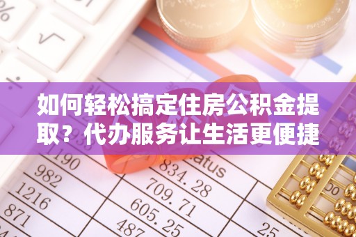 中牟如何轻松搞定住房公积金提取？代办服务让生活更便捷