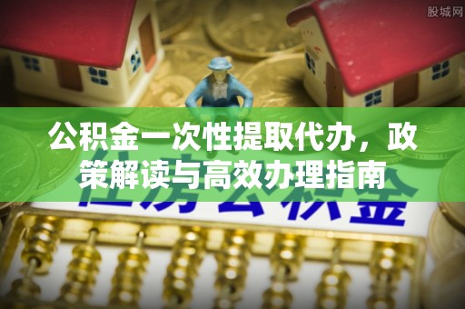 中牟公积金一次性提取代办，政策解读与高效办理指南