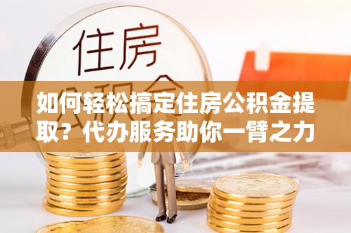 中牟如何轻松搞定住房公积金提取？代办服务助你一臂之力