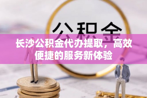 中牟长沙公积金代办提取，高效便捷的服务新体验