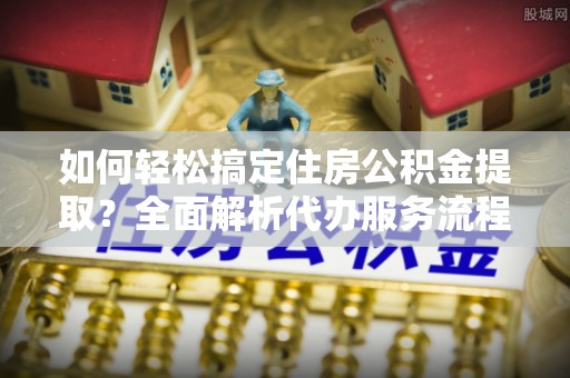 中牟如何轻松搞定住房公积金提取？全面解析代办服务流程与优势