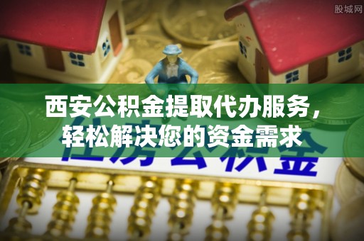 中牟西安公积金提取代办服务，轻松解决您的资金需求