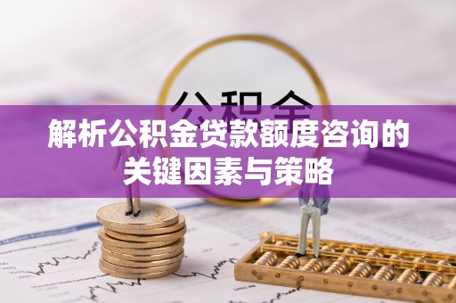 中牟解析公积金贷款额度咨询的关键因素与策略