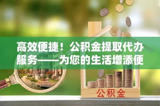 中牟高效便捷！公积金提取代办服务——为您的生活增添便利