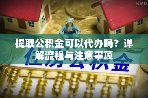 中牟提取公积金可以代办吗？详解流程与注意事项