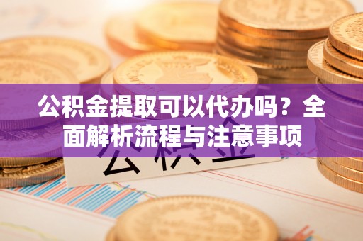 中牟公积金提取可以代办吗？全面解析流程与注意事项