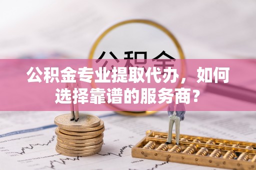 中牟公积金专业提取代办，如何选择靠谱的服务商？